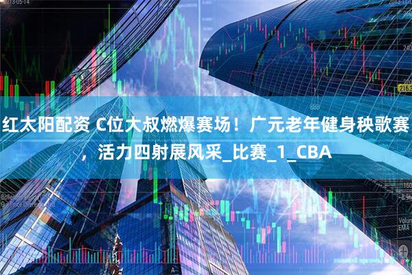 红太阳配资 C位大叔燃爆赛场！广元老年健身秧歌赛，活力四射展风采_比赛_1_CBA