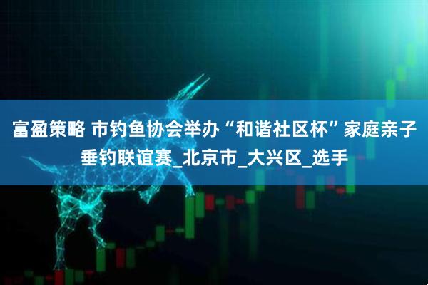 富盈策略 市钓鱼协会举办“和谐社区杯”家庭亲子垂钓联谊赛_北京市_大兴区_选手