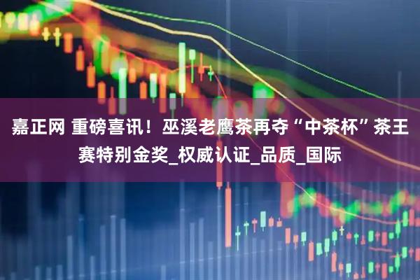 嘉正网 重磅喜讯！巫溪老鹰茶再夺“中茶杯”茶王赛特别金奖_权威认证_品质_国际