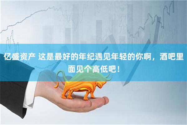 亿盛资产 这是最好的年纪遇见年轻的你啊，酒吧里面见个高低吧！