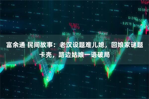 富余通 民间故事：老汉设题难儿媳，回娘家谜题卡壳，路边姑娘一语破局