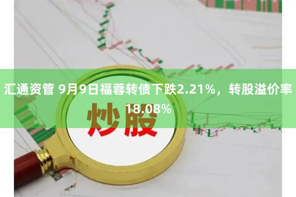 汇通资管 9月9日福蓉转债下跌2.21%，转股溢价率18.08%