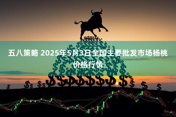 五八策略 2025年5月3日全国主要批发市场杨桃价格行情