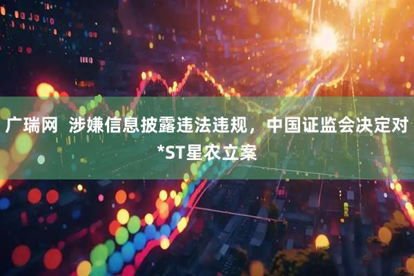 广瑞网  涉嫌信息披露违法违规，中国证监会决定对*ST星农立案