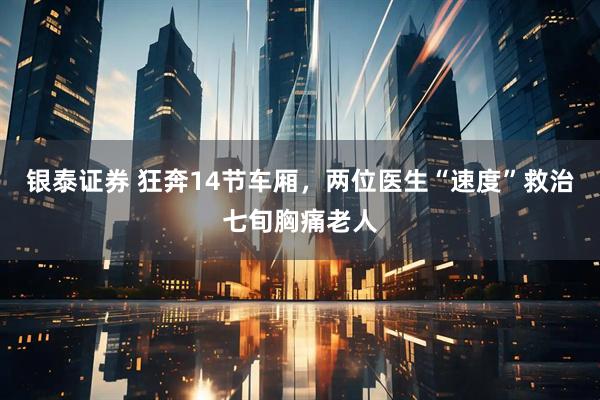 银泰证券 狂奔14节车厢，两位医生“速度”救治七旬胸痛老人