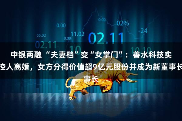 中银两融 “夫妻档”变“女掌门”：善水科技实控人离婚，女方分得价值超9亿元股份并成为新董事长